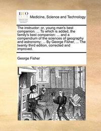 Cover image for The Instructor: Or, Young Man's Best Companion. ... to Which Is Added, the Family's Best Companion: ... and a Compendium of the Sciences of Geography and Astronomy; ... by George Fisher, ... the Twenty Third Edition, Corrected and Improved.