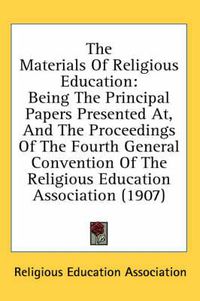 Cover image for The Materials of Religious Education: Being the Principal Papers Presented AT, and the Proceedings of the Fourth General Convention of the Religious Education Association (1907)