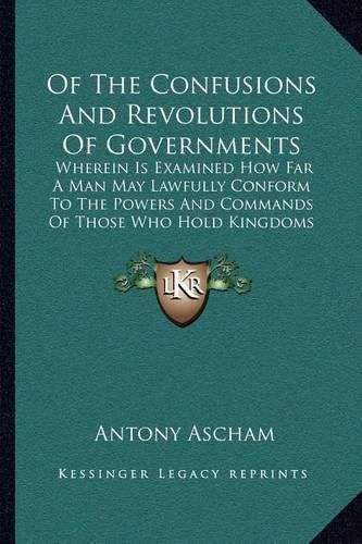 Cover image for Of the Confusions and Revolutions of Governments: Wherein Is Examined How Far a Man May Lawfully Conform to the Powers and Commands of Those Who Hold Kingdoms (1649)