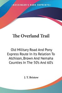 Cover image for The Overland Trail: Old Military Road and Pony Express Route in Its Relation to Atchison, Brown and Nemaha Counties in the 50's and 60's