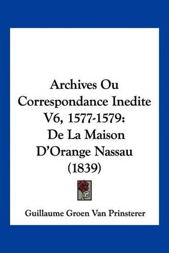 Archives Ou Correspondance Inedite V6, 1577-1579: de La Maison D'Orange Nassau (1839)