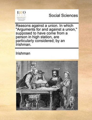 Cover image for Reasons Against a Union. in Which Arguments for and Against a Union,\" Supposed to Have Come from a Person in High Station, Are Particularly Considered; By an Irishman.