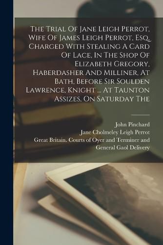 The Trial Of Jane Leigh Perrot, Wife Of James Leigh Perrot, Esq, Charged With Stealing A Card Of Lace, In The Shop Of Elizabeth Gregory, Haberdasher And Milliner, At Bath, Before Sir Soulden Lawrence, Knight ... At Taunton Assizes, On Saturday The