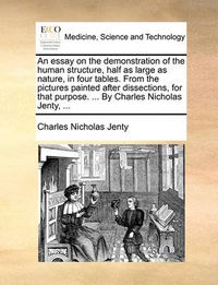 Cover image for An Essay on the Demonstration of the Human Structure, Half as Large as Nature, in Four Tables. from the Pictures Painted After Dissections, for That Purpose. ... by Charles Nicholas Jenty, ...