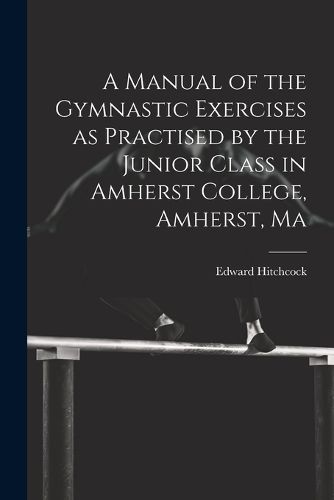 Cover image for A Manual of the Gymnastic Exercises as Practised by the Junior Class in Amherst College, Amherst, Ma