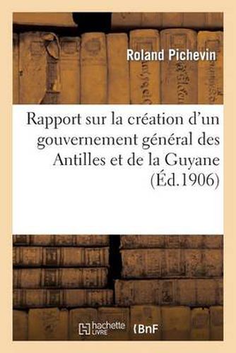 Cover image for Rapport Sur La Creation d'Un Gouvernement General Des Antilles Et de la Guyane, Presentee: A La Section Des Anciennes Colonies de l'Union Coloniale