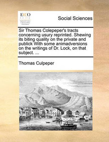 Cover image for Sir Thomas Colepeper's Tracts Concerning Usury Reprinted. Shewing Its Biting Quality on the Private and Publick with Some Animadversions on the Writings of Dr. Lock, on That Subject. ...