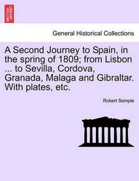 Cover image for A Second Journey to Spain, in the Spring of 1809; From Lisbon ... to Sevilla, Cordova, Granada, Malaga and Gibraltar. with Plates, Etc. the Second Edition