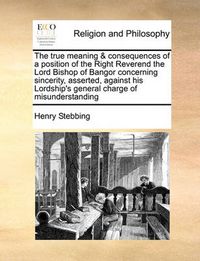 Cover image for The True Meaning & Consequences of a Position of the Right Reverend the Lord Bishop of Bangor Concerning Sincerity, Asserted, Against His Lordship's General Charge of Misunderstanding