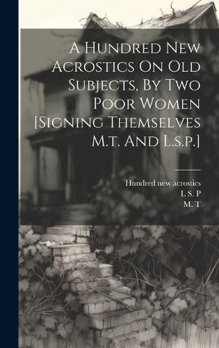 Cover image for A Hundred New Acrostics On Old Subjects, By Two Poor Women [signing Themselves M.t. And L.s.p.]