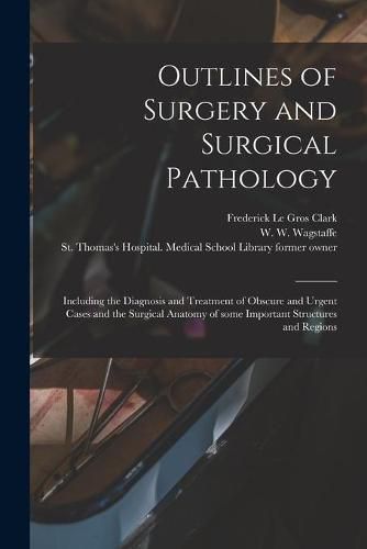 Outlines of Surgery and Surgical Pathology [electronic Resource]: Including the Diagnosis and Treatment of Obscure and Urgent Cases and the Surgical Anatomy of Some Important Structures and Regions