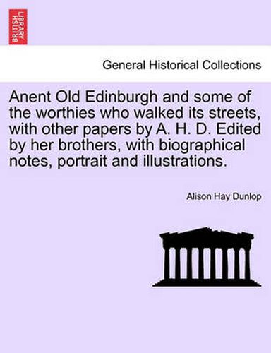 Cover image for Anent Old Edinburgh and Some of the Worthies Who Walked Its Streets, with Other Papers by A. H. D. Edited by Her Brothers, with Biographical Notes, Portrait and Illustrations.