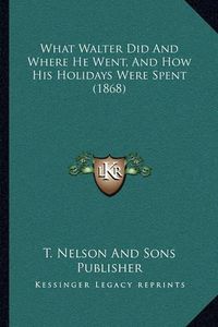 Cover image for What Walter Did and Where He Went, and How His Holidays Werewhat Walter Did and Where He Went, and How His Holidays Were Spent (1868) Spent (1868)