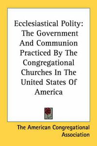 Cover image for Ecclesiastical Polity: The Government and Communion Practiced by the Congregational Churches in the United States of America