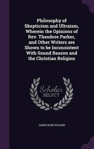 Philosophy of Skepticism and Ultraism, Wherein the Opinions of REV. Theodore Parker, and Other Writers Are Shown to Be Inconsistent with Sound Reason and the Christian Religion