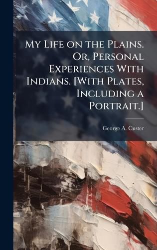 My Life on the Plains. Or, Personal Experiences With Indians. [With Plates, Including a Portrait.]