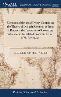 Cover image for Elements of the art of Dying. Containing the Theory of Dying in General, as far as it Respects the Properties of Colouring Substances. Translated From the French of M. Berthollet,