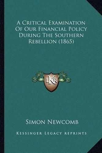 Cover image for A Critical Examination of Our Financial Policy During the Soa Critical Examination of Our Financial Policy During the Southern Rebellion (1865) Uthern Rebellion (1865)