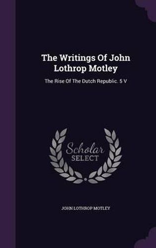 The Writings of John Lothrop Motley: The Rise of the Dutch Republic. 5 V