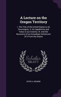 Cover image for A Lecture on the Oregon Territory: I. the Title of the United States to Its Sovereignty. II. Its Capabilities and Value to Our Country. III. and the Necessity of an Immediate Settlement of It from the States