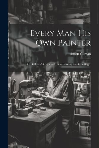 Cover image for Every man his own Painter; or, Gilman's Guide to House Painting and Graining ..