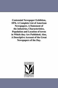 Cover image for Centennial Newspaper Exhibiton, 1876. a Complete List of American Newspapers. a Statement of the Industries, Characteristics, Population and Location