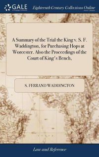 Cover image for A Summary of the Trial the King v. S. F. Waddington, for Purchasing Hops at Worcester. Also the Proceedings of the Court of King's Bench,