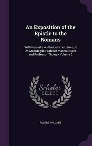 An Exposition of the Epistle to the Romans: With Remarks on the Commentaries of Dr. Macknight, Profesor Moses Stuart, and Professor Tholuck Volume 2