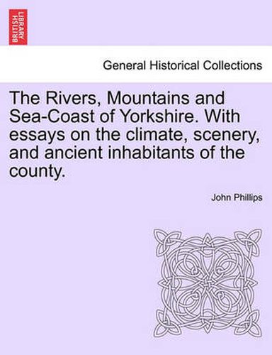 Cover image for The Rivers, Mountains and Sea-Coast of Yorkshire. with Essays on the Climate, Scenery, and Ancient Inhabitants of the County. Second Edition.