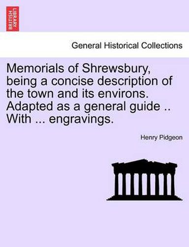 Cover image for Memorials of Shrewsbury, Being a Concise Description of the Town and Its Environs. Adapted as a General Guide .. with ... Engravings.