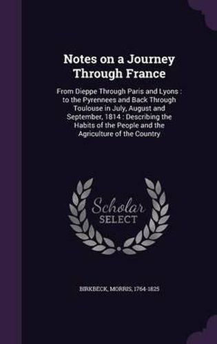 Notes on a Journey Through France: From Dieppe Through Paris and Lyons: To the Pyrennees and Back Through Toulouse in July, August and September, 1814: Describing the Habits of the People and the Agriculture of the Country