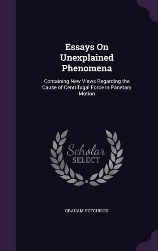 Cover image for Essays on Unexplained Phenomena: Containing New Views Regarding the Cause of Centrifugal Force in Panetary Motion