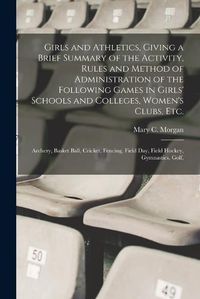 Cover image for Girls and Athletics, Giving a Brief Summary of the Activity, Rules and Method of Administration of the Following Games in Girls' Schools and Colleges, Women's Clubs, etc.