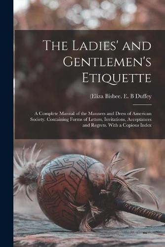 Cover image for The Ladies' and Gentlemen's Etiquette: a Complete Manual of the Manners and Dress of American Society. Containing Forms of Letters, Invitations, Acceptances and Regrets. With a Copious Index