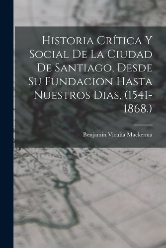 Cover image for Historia Critica Y Social De La Ciudad De Santiago, Desde Su Fundacion Hasta Nuestros Dias, (1541-1868.)