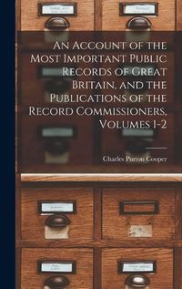 Cover image for An Account of the Most Important Public Records of Great Britain, and the Publications of the Record Commissioners, Volumes 1-2