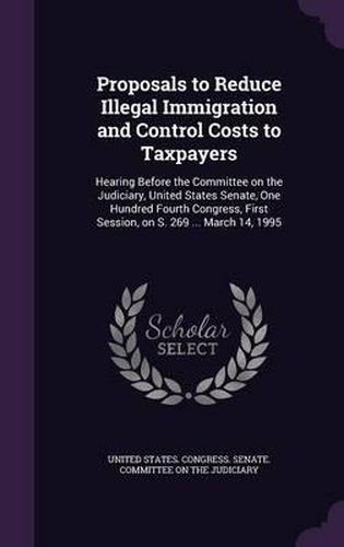 Cover image for Proposals to Reduce Illegal Immigration and Control Costs to Taxpayers: Hearing Before the Committee on the Judiciary, United States Senate, One Hundred Fourth Congress, First Session, on S. 269 ... March 14, 1995