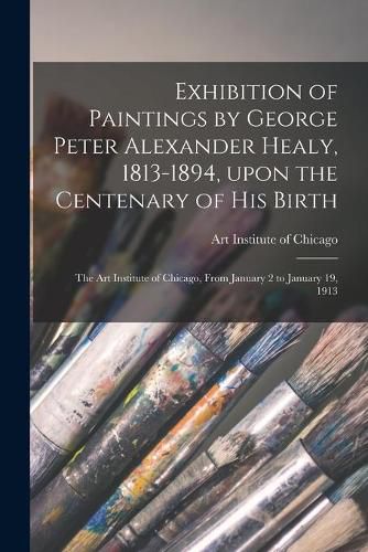 Exhibition of Paintings by George Peter Alexander Healy, 1813-1894, Upon the Centenary of His Birth: the Art Institute of Chicago, From January 2 to January 19, 1913