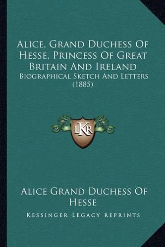 Cover image for Alice, Grand Duchess of Hesse, Princess of Great Britain and Ireland: Biographical Sketch and Letters (1885)