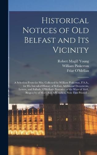Cover image for Historical Notices of Old Belfast and Its Vicinity; a Selection From the Mss. Collected by William Pinkerton, F.S.A., for His Intended History of Belfast, Additional Documents, Letters, and Ballads, O'Mellan's Narrative of the Wars of 1641, Biography...