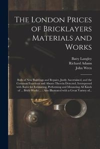 Cover image for The London Prices of Bricklayers Materials and Works: Both of New Buildings and Repairs, Justly Ascertained, and the Common Exactions and Abuses Therein Detected, Interspersed With Rules for Estimating, Performing and Measuring All Kinds of ......