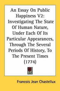 Cover image for An Essay on Public Happiness V2: Investigating the State of Human Nature, Under Each of Its Particular Appearances, Through the Several Periods of History, to the Present Times (1774)