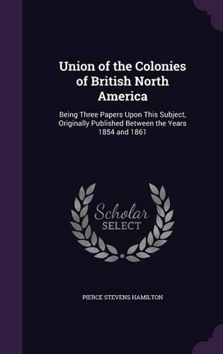 Union of the Colonies of British North America: Being Three Papers Upon This Subject, Originally Published Between the Years 1854 and 1861