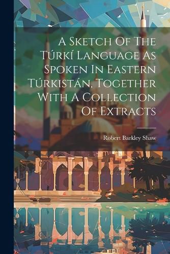 Cover image for A Sketch Of The Turki Language As Spoken In Eastern Turkistan, Together With A Collection Of Extracts