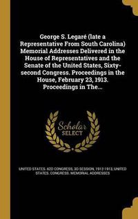 Cover image for George S. Legare (Late a Representative from South Carolina) Memorial Addresses Delivered in the House of Representatives and the Senate of the United States, Sixty-Second Congress. Proceedings in the House, February 23, 1913. Proceedings in The...