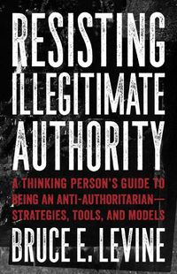 Cover image for Resisting Illegitimate Authority: A Thinking Person's Guide to Being an Anti-Authoritarian - Strategies, Tools, and Models