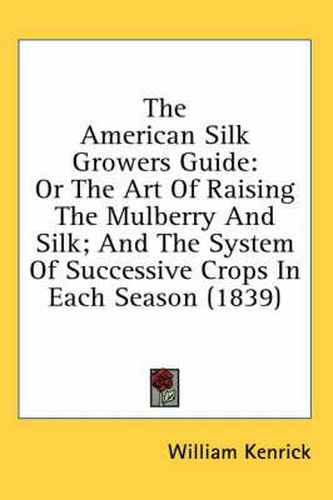 Cover image for The American Silk Growers Guide: Or the Art of Raising the Mulberry and Silk; And the System of Successive Crops in Each Season (1839)