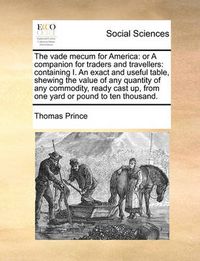 Cover image for The Vade Mecum for America: Or a Companion for Traders and Travellers: Containing I. an Exact and Useful Table, Shewing the Value of Any Quantity of Any Commodity, Ready Cast Up, from One Yard or Pound to Ten Thousand.