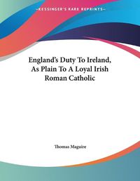 Cover image for England's Duty to Ireland, as Plain to a Loyal Irish Roman Catholic