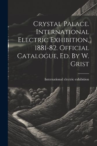 Cover image for Crystal Palace. International Electric Exhibition, 1881-82. Official Catalogue, Ed. By W. Grist